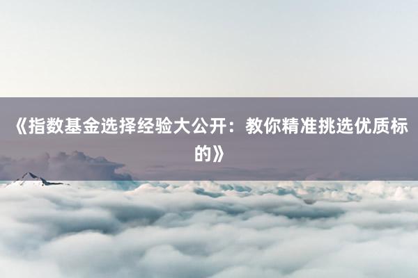 《指数基金选择经验大公开：教你精准挑选优质标的》