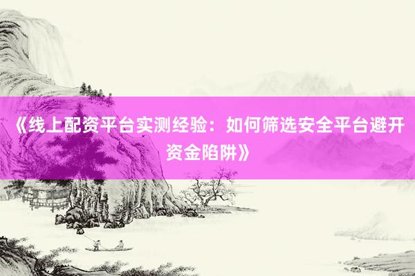 《线上配资平台实测经验：如何筛选安全平台避开资金陷阱》