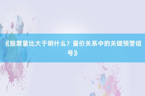 《股票量比大于明什么？量价关系中的关键预警信号》