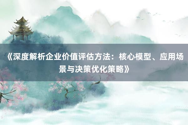 《深度解析企业价值评估方法：核心模型、应用场景与决策优化策略》