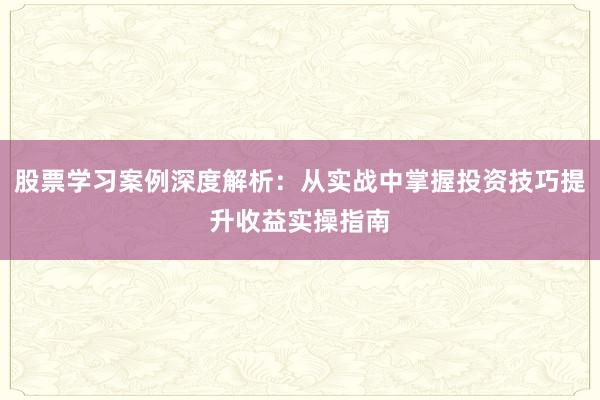 股票学习案例深度解析：从实战中掌握投资技巧提升收益实操指南