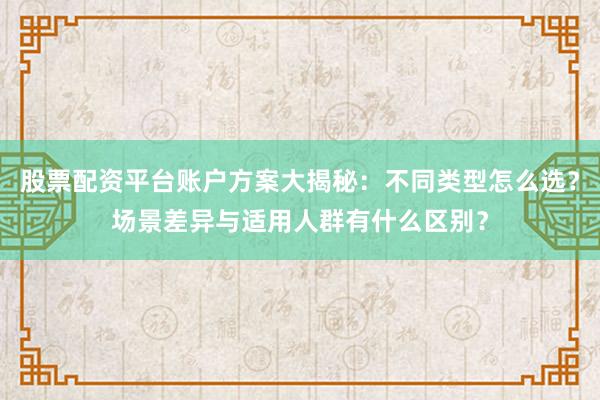 股票配资平台账户方案大揭秘：不同类型怎么选？场景差异与适用人群有什么区别？