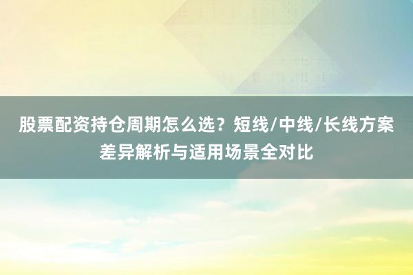 股票配资持仓周期怎么选？短线/中线/长线方案差异解析与适用场景全对比