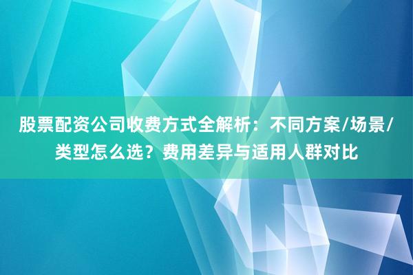 股票配资公司收费方式全解析：不同方案/场景/类型怎么选？费用差异与适用人群对比