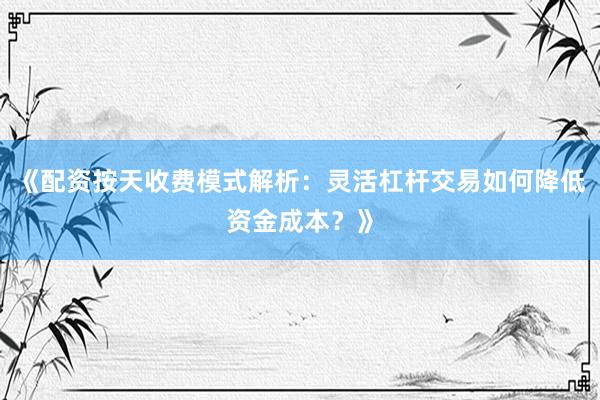 《配资按天收费模式解析:灵活杠杆交易如何降低资金成本?》