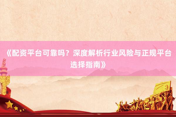 《配资平台可靠吗？深度解析行业风险与正规平台选择指南》