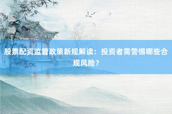 股票配资监管政策新规解读：投资者需警惕哪些合规风险？