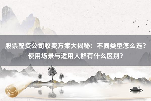 股票配资公司收费方案大揭秘：不同类型怎么选？使用场景与适用人群有什么区别？