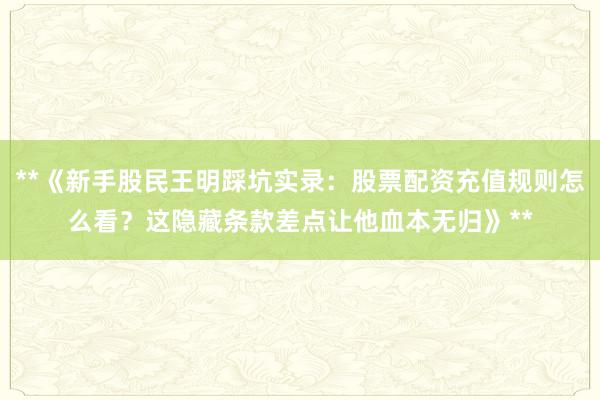 **《新手股民王明踩坑实录：股票配资充值规则怎么看？这隐藏条款差点让他血本无归》**