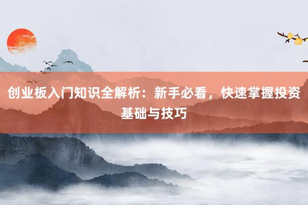 创业板入门知识全解析：新手必看，快速掌握投资基础与技巧
