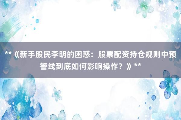 **《新手股民李明的困惑：股票配资持仓规则中预警线到底如何影响操作？》**