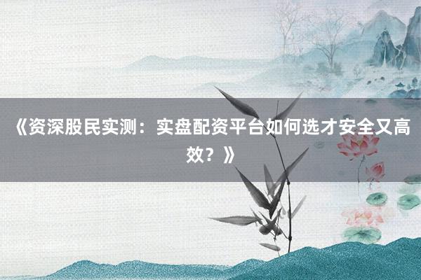 《资深股民实测：实盘配资平台如何选才安全又高效？》