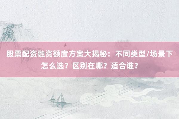 股票配资融资额度方案大揭秘:不同类型/场景下怎么选?区别在哪?适合谁?