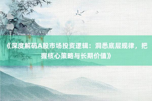 《深度解码A股市场投资逻辑：洞悉底层规律，把握核心策略与长期价值》
