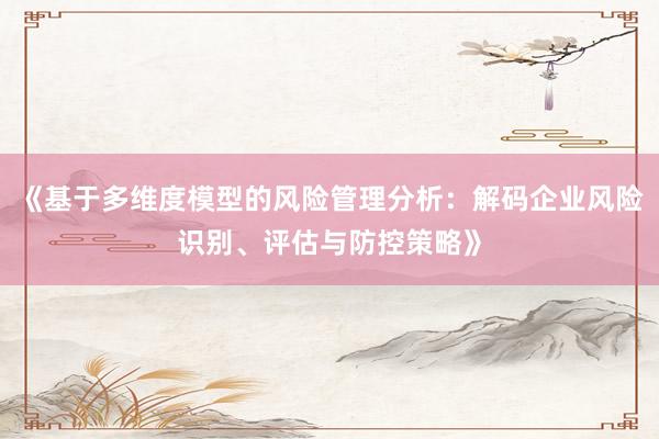 《基于多维度模型的风险管理分析：解码企业风险识别、评估与防控策略》