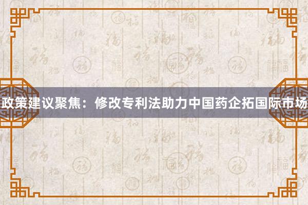 政策建议聚焦：修改专利法助力中国药企拓国际市场