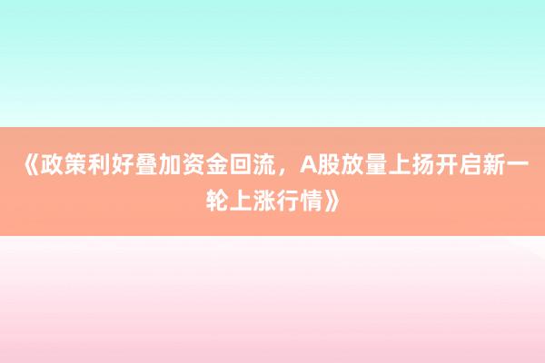 《政策利好叠加资金回流，A股放量上扬开启新一轮上涨行情》