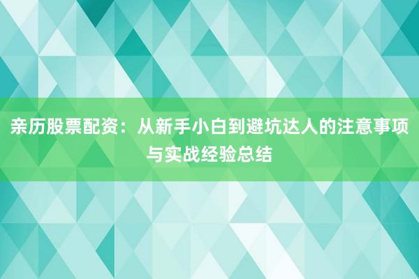 亲历股票配资：从新手小白到避坑达人的注意事项与实战经验总结