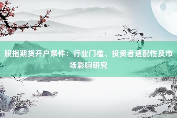 股指期货开户条件：行业门槛、投资者适配性及市场影响研究