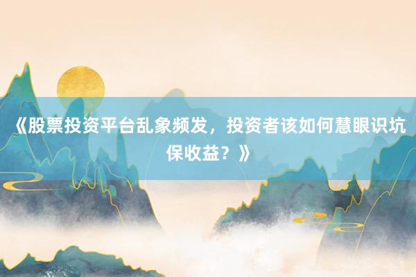 《股票投资平台乱象频发，投资者该如何慧眼识坑保收益？》