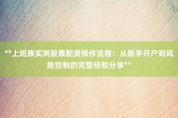 **上班族实测股票配资操作流程：从新手开户到风险控制的完整经验分享**